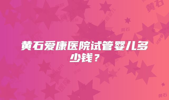 黄石爱康医院试管婴儿多少钱？