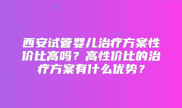 西安试管婴儿治疗方案性价比高吗？高性价比的治疗方案有什么优势？