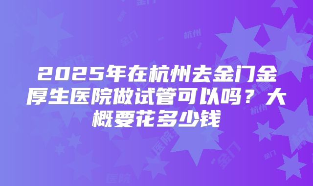 2025年在杭州去金门金厚生医院做试管可以吗？大概要花多少钱