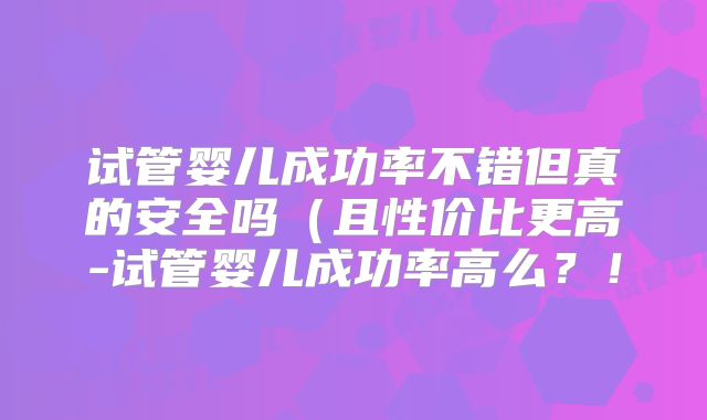 试管婴儿成功率不错但真的安全吗(且性价比更高-试管婴儿成功率高么?!