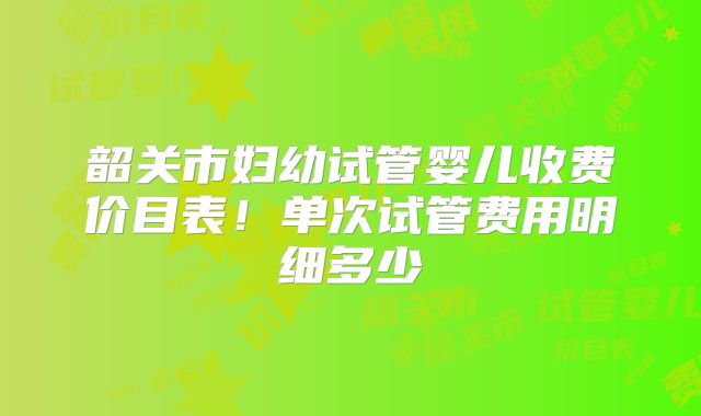 韶关市妇幼试管婴儿收费价目表！单次试管费用明细多少