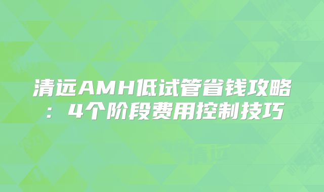清远AMH低试管省钱攻略：4个阶段费用控制技巧