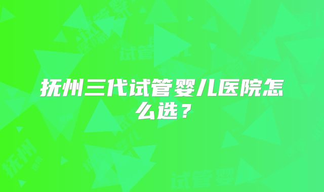 抚州三代试管婴儿医院怎么选?