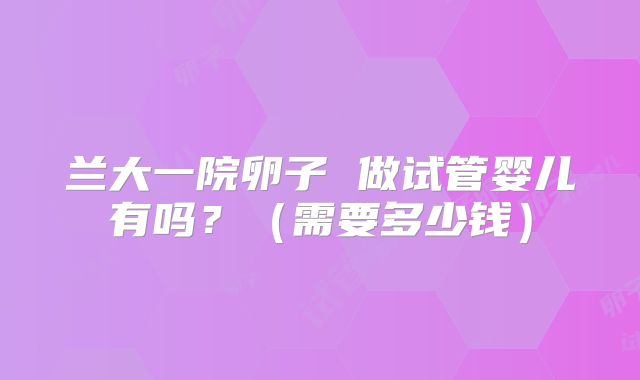 兰大一院卵子 做试管婴儿有吗？（需要多少钱）