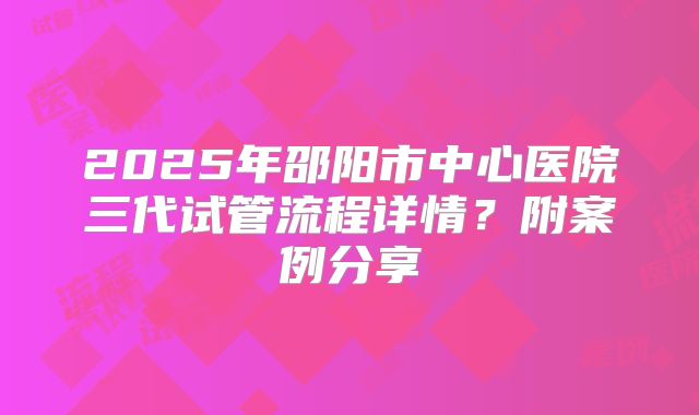 2025年邵阳市中心医院三代试管流程详情？附案例分享