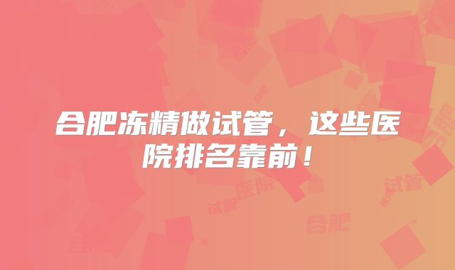 合肥冻精做试管,这些医院排名靠前!