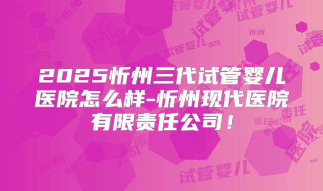 2025忻州三代试管婴儿医院怎么样-忻州现代医院有限责任公司!