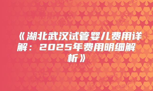 《湖北武汉试管婴儿费用详解:2025年费用明细解析》