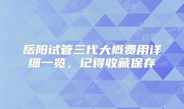 岳阳试管三代大概费用详细一览，记得收藏保存