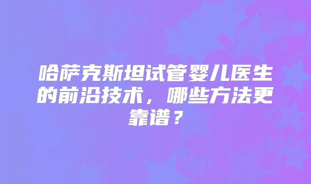 哈萨克斯坦试管婴儿医生的前沿技术，哪些方法更靠谱？