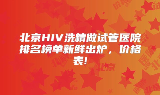 北京HIV洗精做试管医院排名榜单新鲜出炉,价格表!