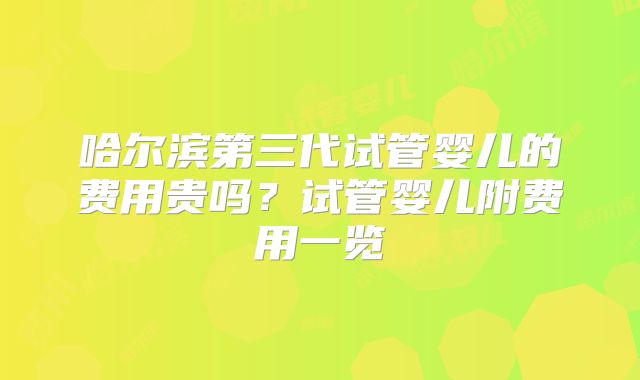 哈尔滨第三代试管婴儿的费用贵吗？试管婴儿附费用一览
