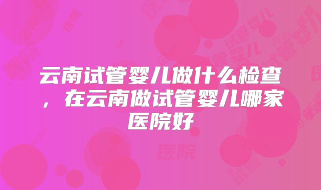 云南试管婴儿做什么检查,在云南做试管婴儿哪家医院好