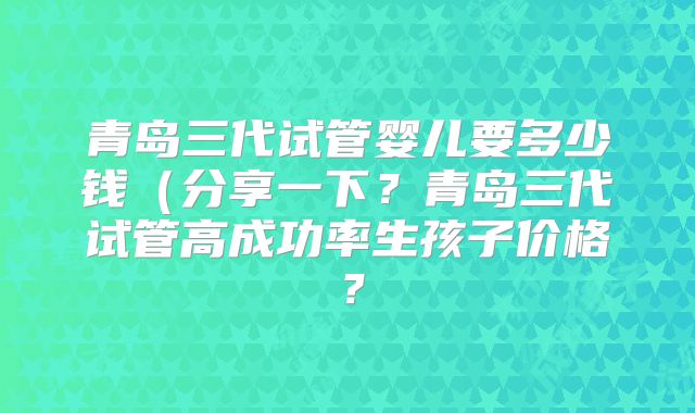 青岛三代试管婴儿要多少钱(分享一下?青岛三代试管高成功率生孩子价格?