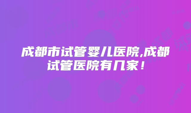 成都市试管婴儿医院,成都试管医院有几家！