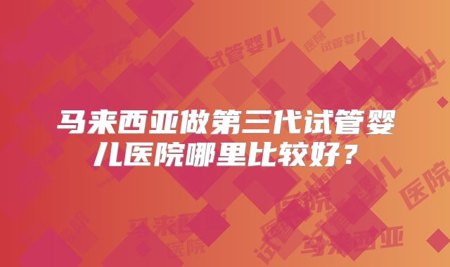 马来西亚做第三代试管婴儿医院哪里比较好？