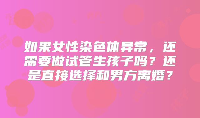 如果女性染色体异常，还需要做试管生孩子吗？还是直接选择和男方离婚？