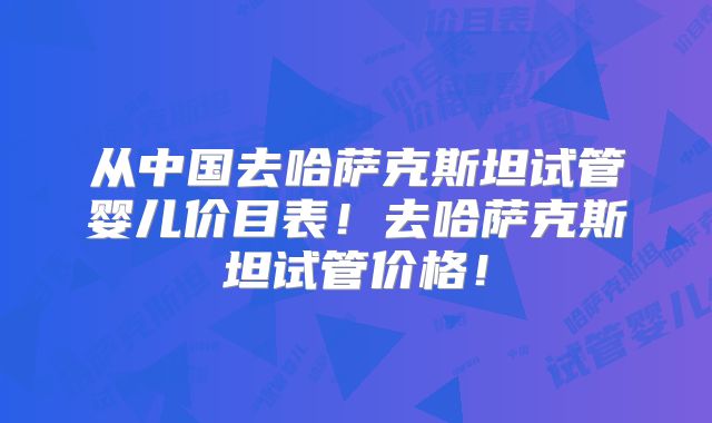 从中国去哈萨克斯坦试管婴儿价目表！去哈萨克斯坦试管价格！