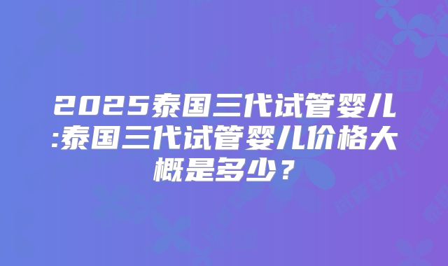2025泰国三代试管婴儿:泰国三代试管婴儿价格大概是多少？