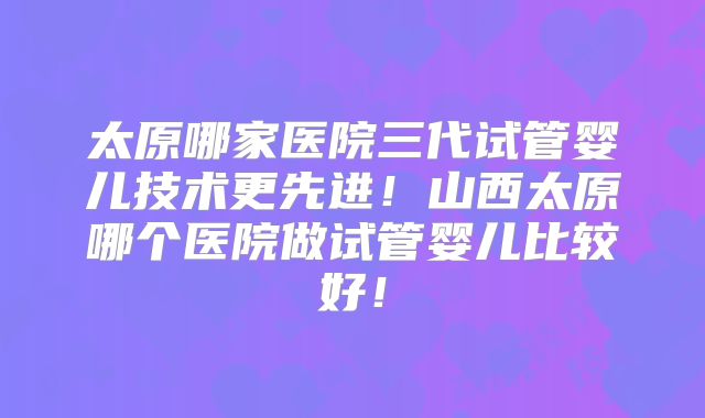 太原哪家医院三代试管婴儿技术更先进！山西太原哪个医院做试管婴儿比较好！