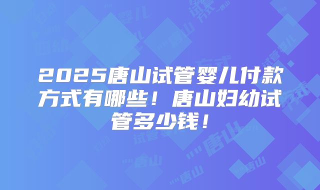 2025唐山试管婴儿付款方式有哪些!唐山妇幼试管多少钱!