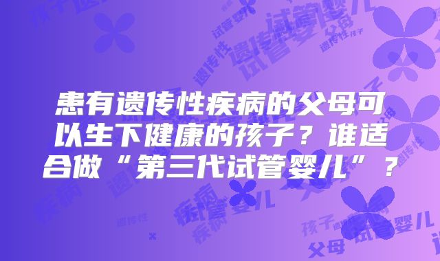 患有遗传性疾病的父母可以生下健康的孩子?谁适合做“第三代试管婴儿”?