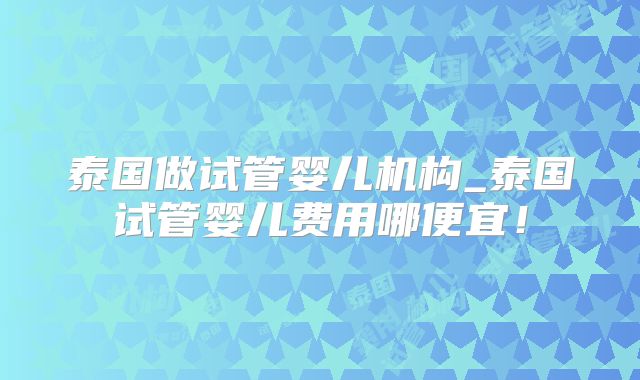 泰国做试管婴儿机构_泰国试管婴儿费用哪便宜!