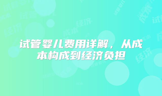 试管婴儿费用详解,从成本构成到经济负担