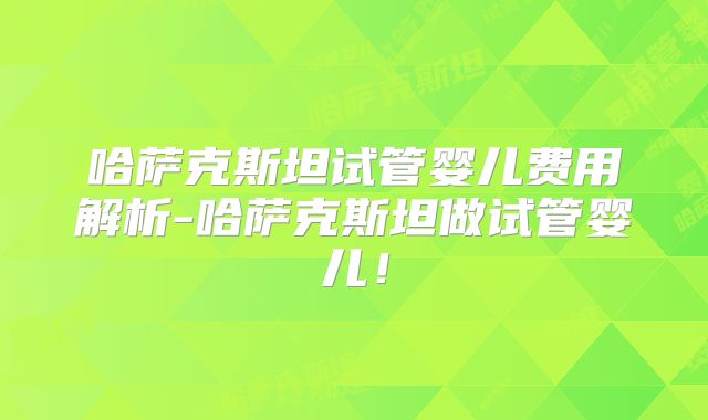 哈萨克斯坦试管婴儿费用解析-哈萨克斯坦做试管婴儿！