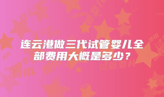 连云港做三代试管婴儿全部费用大概是多少?