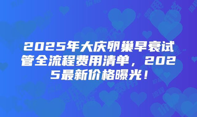 2025年大庆卵巢早衰试管全流程费用清单，2025最新价格曝光！