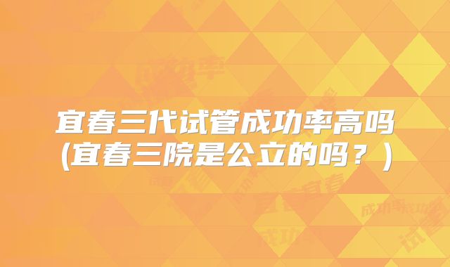 宜春三代试管成功率高吗(宜春三院是公立的吗？)