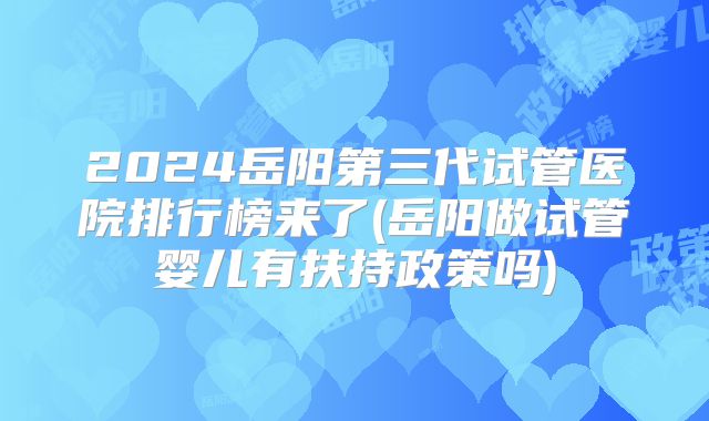 2024岳阳第三代试管医院排行榜来了(岳阳做试管婴儿有扶持政策吗)