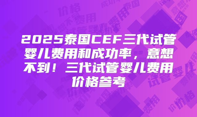 2025泰国CEF三代试管婴儿费用和成功率，意想不到！三代试管婴儿费用价格参考