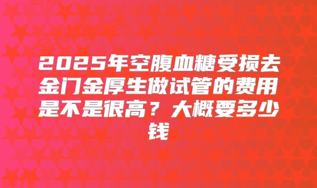 2025年空腹血糖受损去金门金厚生做试管的费用是不是很高？大概要多少钱