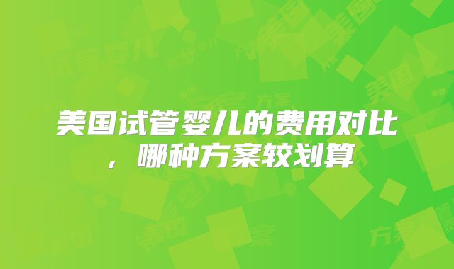 美国试管婴儿的费用对比，哪种方案较划算