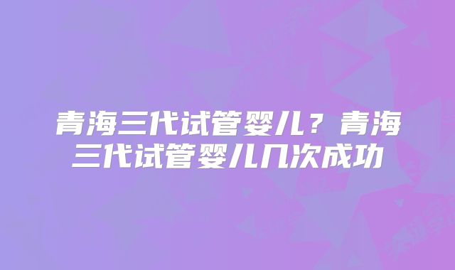 青海三代试管婴儿？青海三代试管婴儿几次成功