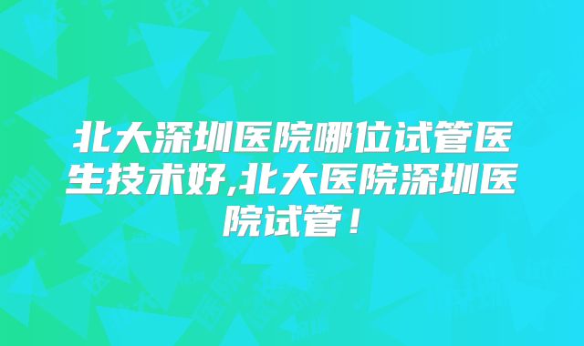 北大深圳医院哪位试管医生技术好,北大医院深圳医院试管!