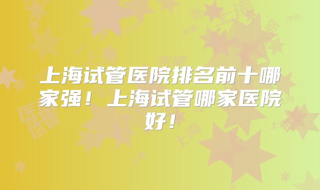 上海试管医院排名前十哪家强！上海试管哪家医院好！