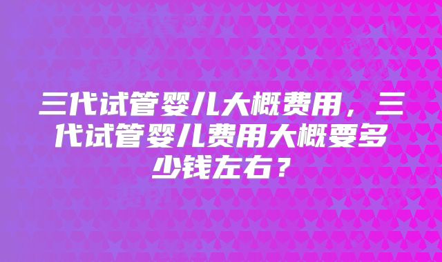 三代试管婴儿大概费用,三代试管婴儿费用大概要多少钱左右?