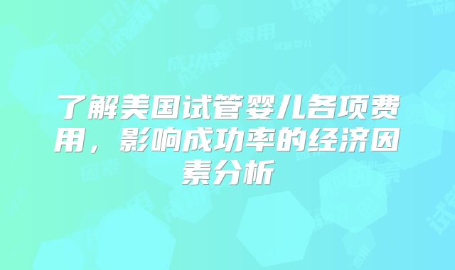 了解美国试管婴儿各项费用，影响成功率的经济因素分析