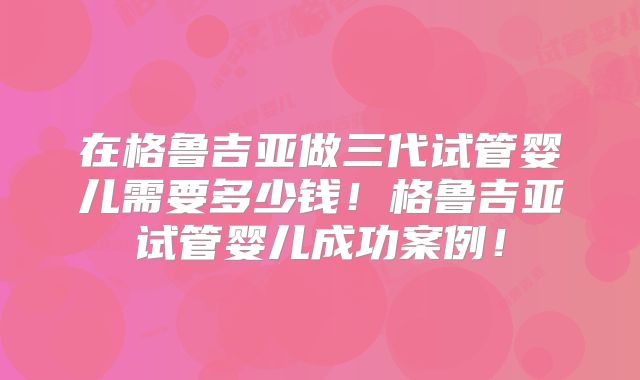 在格鲁吉亚做三代试管婴儿需要多少钱！格鲁吉亚试管婴儿成功案例！