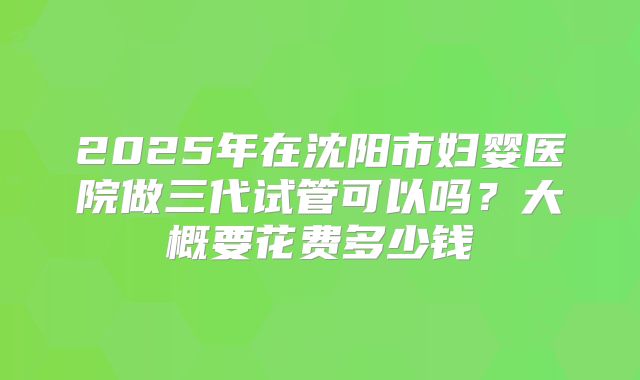 2025年在沈阳市妇婴医院做三代试管可以吗?大概要花费多少钱