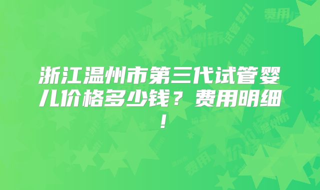 浙江温州市第三代试管婴儿价格多少钱？费用明细！