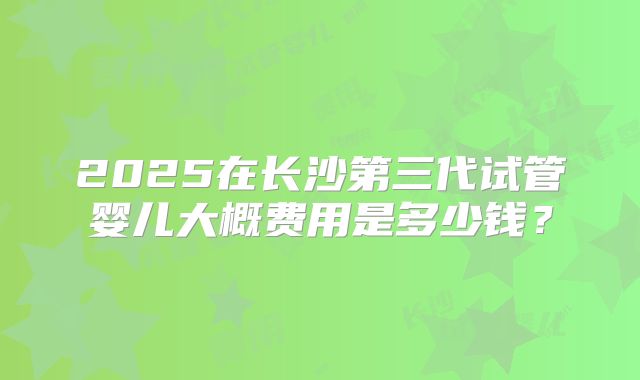 2025在长沙第三代试管婴儿大概费用是多少钱？