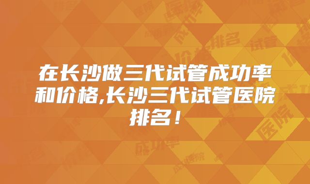 在长沙做三代试管成功率和价格,长沙三代试管医院排名！