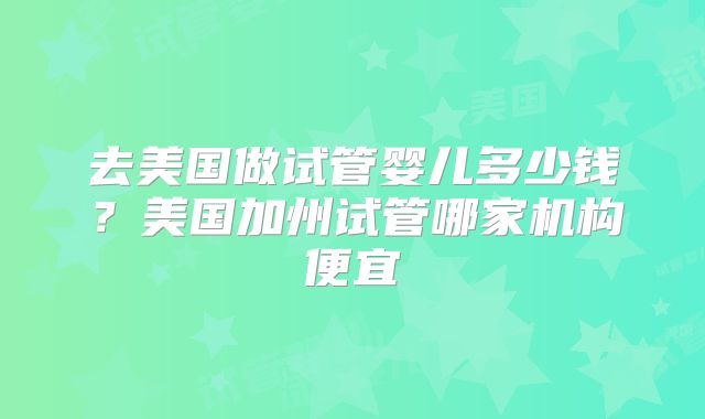 去美国做试管婴儿多少钱？美国加州试管哪家机构便宜