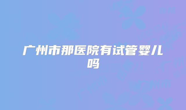 广州市那医院有试管婴儿吗
