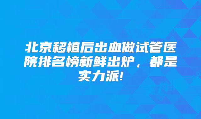 北京移植后出血做试管医院排名榜新鲜出炉,都是实力派!
