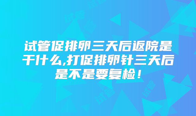 试管促排卵三天后返院是干什么,打促排卵针三天后是不是要复检！